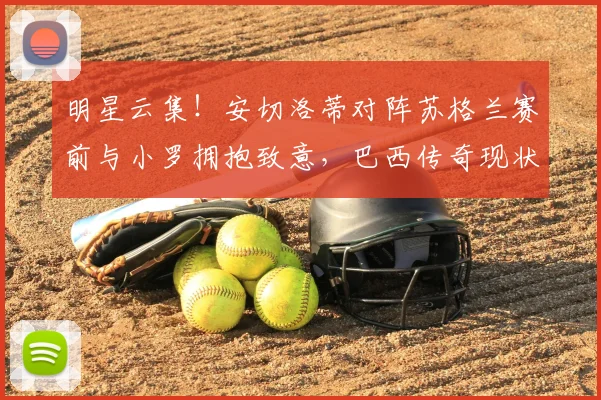 明星云集！安切洛蒂对阵苏格兰赛前与小罗拥抱致意，巴西传奇现状与皇马教头私交引关注