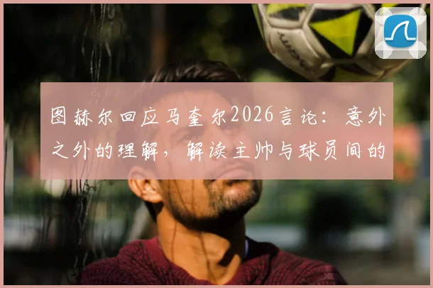图赫尔回应马奎尔2026言论：意外之外的理解，解读主帅与球员间的微妙关系