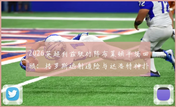 2026英超利兹联对阵布莱顿半场回顾:格罗斯远射造险与达洛特神扑成焦点,解析上半场闷平关键点
