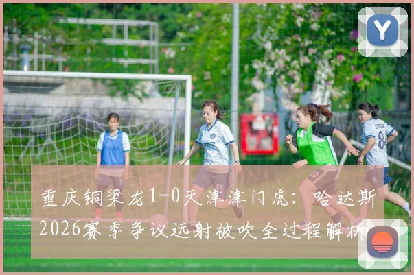 重庆铜梁龙1-0天津津门虎：哈达斯2026赛季争议远射被吹全过程解析及比赛录像