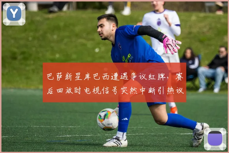 巴萨新星库巴西遭遇争议红牌，赛后回放时电视信号突然中断引热议，2026西甲焦点战回顾