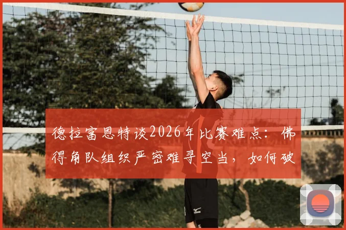 德拉富恩特谈2026年比赛难点：佛得角队组织严密难寻空当，如何破局是关键