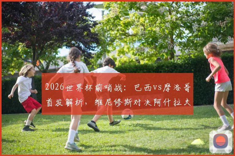 2026世界杯前哨战：巴西vs摩洛哥首发解析，维尼修斯对决阿什拉夫，内马尔伤缺影响几何？