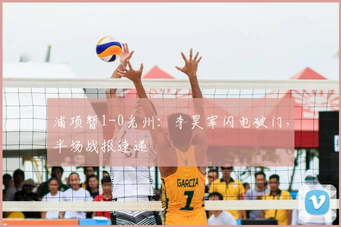 浦项暂1-0光州：李昊宰闪电破门，半场战报速递