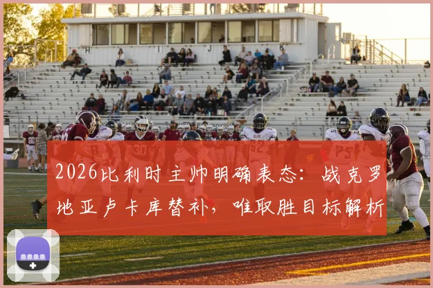 2026比利时主帅明确表态：战克罗地亚卢卡库替补，唯取胜目标解析球队策略