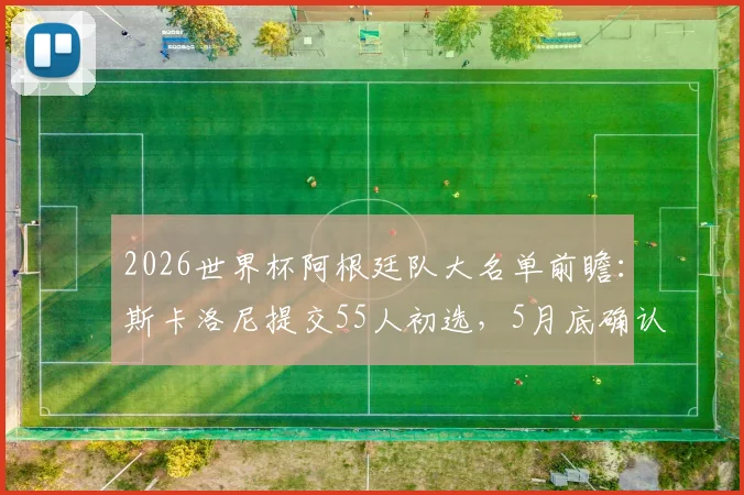 2026世界杯阿根廷队大名单前瞻：斯卡洛尼提交55人初选，5月底确认最终阵容