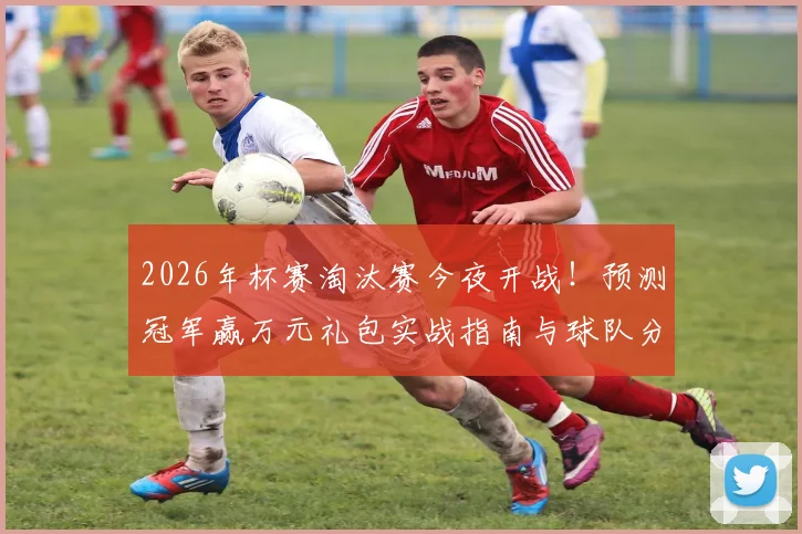 2026年杯赛淘汰赛今夜开战！预测冠军赢万元礼包实战指南与球队分析