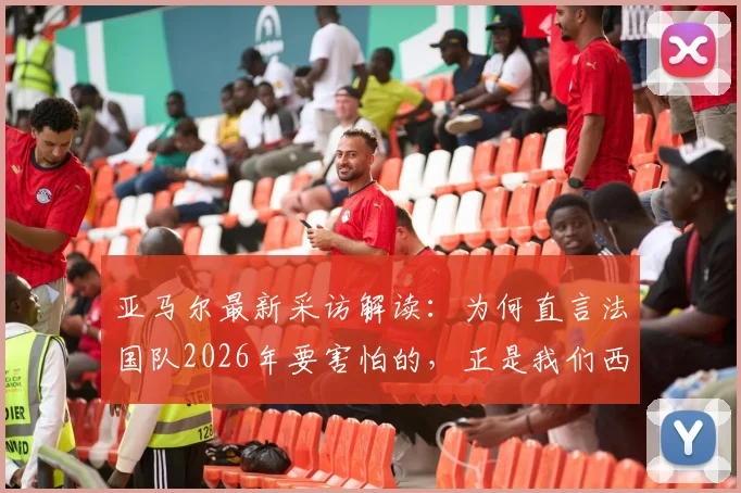 亚马尔最新采访解读:为何直言法国队2026年要害怕的,正是我们西班牙队