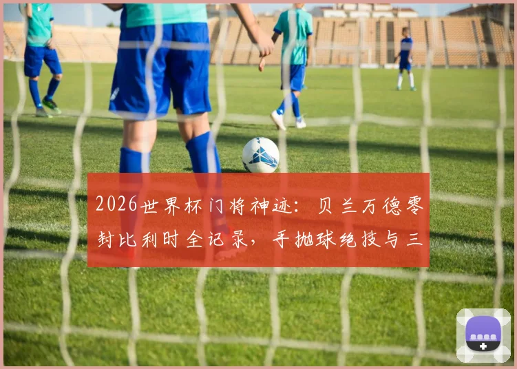 2026世界杯门将神迹:贝兰万德零封比利时全记录,手抛球绝技与三次关键扑救深度解析