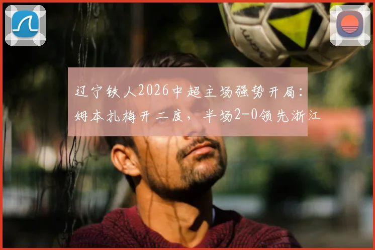 辽宁铁人2026中超主场强势开局：姆本扎梅开二度，半场2-0领先浙江队精彩回顾