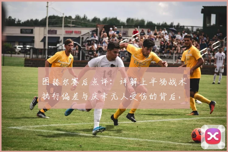 图赫尔赛后点评：详解上半场战术执行偏差与庆幸无人受伤的背后，教练视角的比赛复盘要点