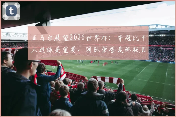 亚马尔展望2026世界杯:夺冠比个人进球更重要,团队荣誉是终极目标