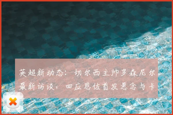 英超新动态：切尔西主帅罗森尼尔最新访谈，回应恩佐首发悬念与卡里克执教理念