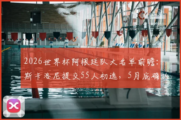 2026世界杯阿根廷队大名单前瞻:斯卡洛尼提交55人初选,5月底确认最终阵容