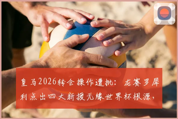 皇马2026转会操作遭批:龙赛罗犀利点出四大新援无缘世界杯根源,引援策略深度反思