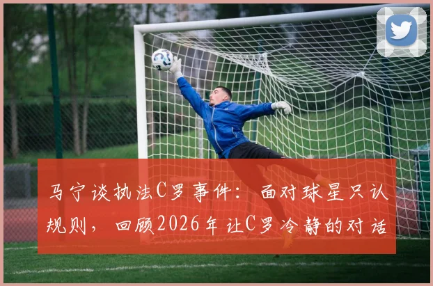 马宁谈执法C罗事件：面对球星只认规则，回顾2026年让C罗冷静的对话细节与执法原则