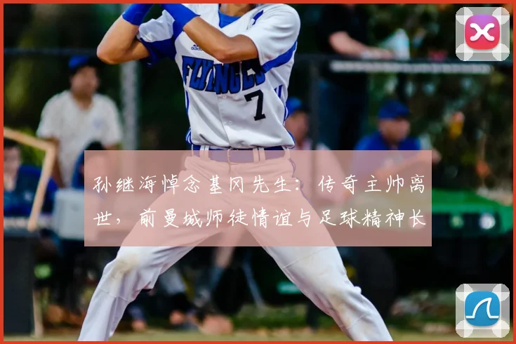 孙继海悼念基冈先生：传奇主帅离世，前曼城师徒情谊与足球精神长存