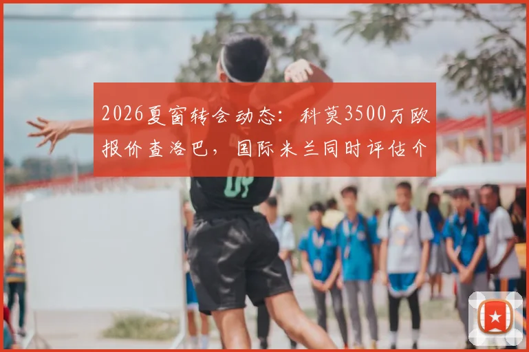 2026夏窗转会动态：科莫3500万欧报价查洛巴，国际米兰同时评估介入，切尔西后卫离队可能性解析