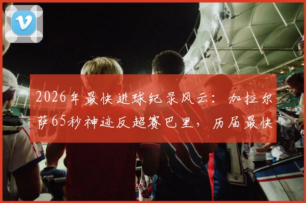 2026年最快进球纪录风云:加拉尔萨65秒神迹反超赛巴里,历届最快进球视频集锦盘点