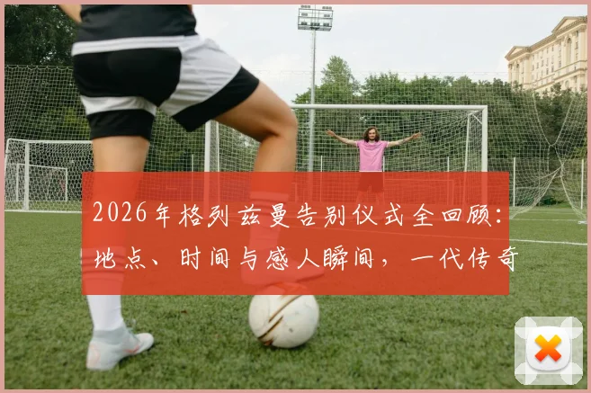 2026年格列兹曼告别仪式全回顾：地点、时间与感人瞬间，一代传奇的转身时刻