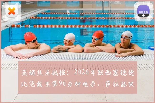 英超焦点战报：2026年默西塞德德比范戴克第96分钟绝杀，萨拉赫破门助利物浦2-1力克埃弗顿全记录