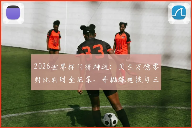 2026世界杯门将神迹：贝兰万德零封比利时全记录，手抛球绝技与三次关键扑救深度解析
