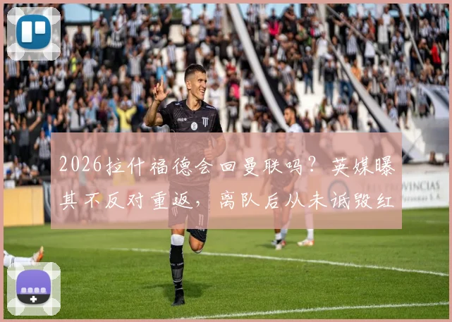 2026拉什福德会回曼联吗?英媒曝其不反对重返,离队后从未诋毁红魔,曼联球迷态度引关注