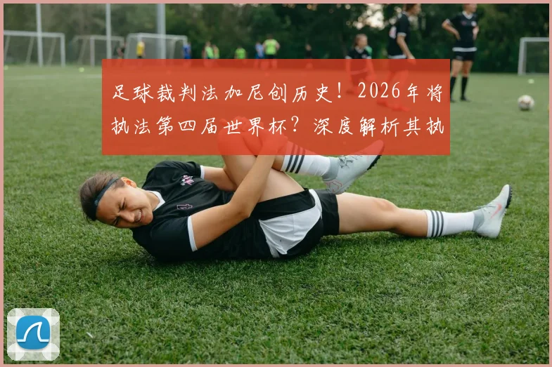 足球裁判法加尼创历史！2026年将执法第四届世界杯？深度解析其执法生涯与重要比赛回顾