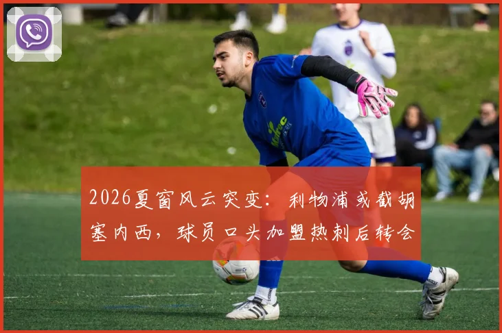 2026夏窗风云突变：利物浦或截胡塞内西，球员口头加盟热刺后转会悬念再起，解析红军引援策略