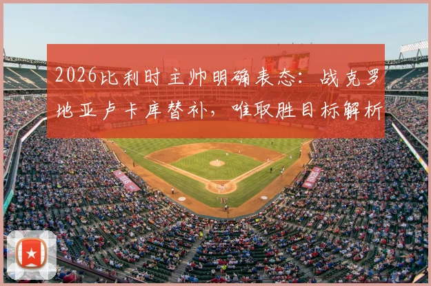 2026比利时主帅明确表态:战克罗地亚卢卡库替补,唯取胜目标解析球队策略