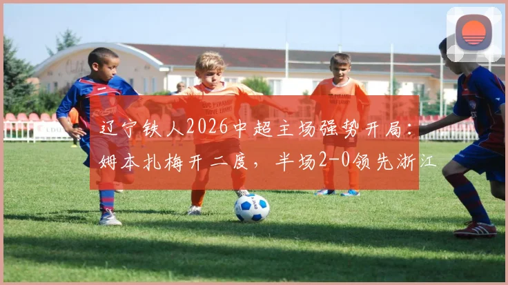 辽宁铁人2026中超主场强势开局：姆本扎梅开二度，半场2-0领先浙江队精彩回顾