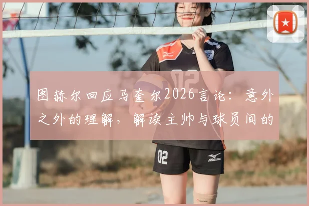 图赫尔回应马奎尔2026言论:意外之外的理解,解读主帅与球员间的微妙关系