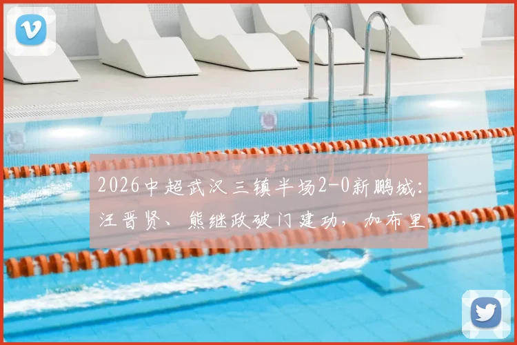 2026中超武汉三镇半场2-0新鹏城:汪晋贤、熊继政破门建功,加布里埃尔染红离场关键回顾