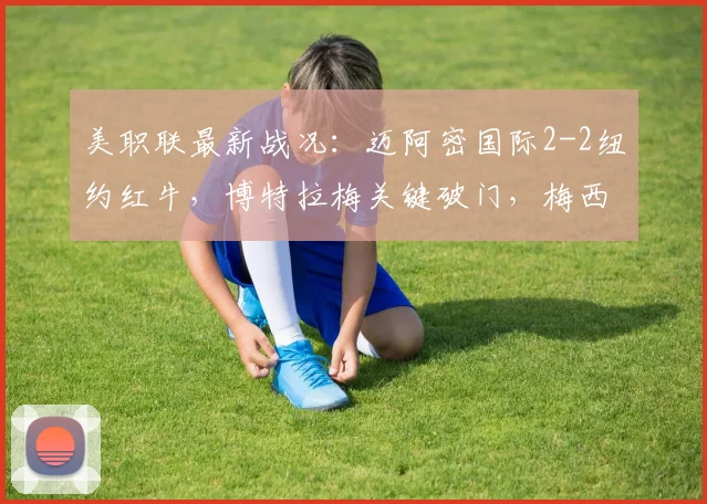 美职联最新战况：迈阿密国际2-2纽约红牛，博特拉梅关键破门，梅西状态哑火战报分析