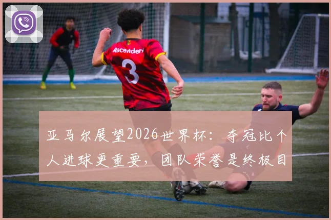 亚马尔展望2026世界杯:夺冠比个人进球更重要,团队荣誉是终极目标