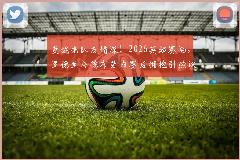 曼城老队友情深！2026英超赛场，罗德里与德布劳内赛后拥抱引热议，回顾两人并肩作战的岁月