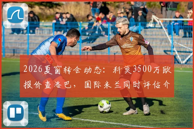 2026夏窗转会动态：科莫3500万欧报价查洛巴，国际米兰同时评估介入，切尔西后卫离队可能性解析