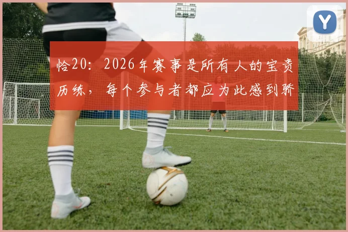 恰20:2026年赛事是所有人的宝贵历练,每个参与者都应为此感到骄傲与自豪