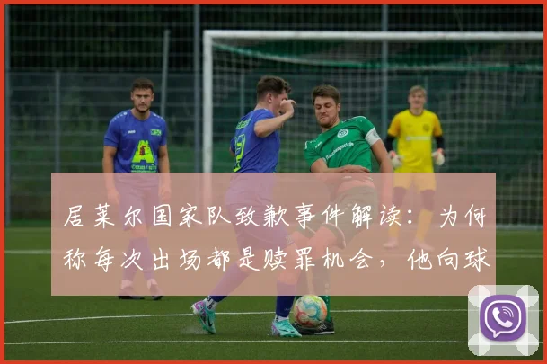 居莱尔国家队致歉事件解读：为何称每次出场都是赎罪机会，他向球迷恳求原谅的深层原因
