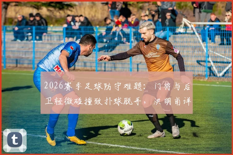 2026赛季足球防守难题：门将与后卫轻微碰撞致扑球脱手，洪明甫详解战术执行与责任划分