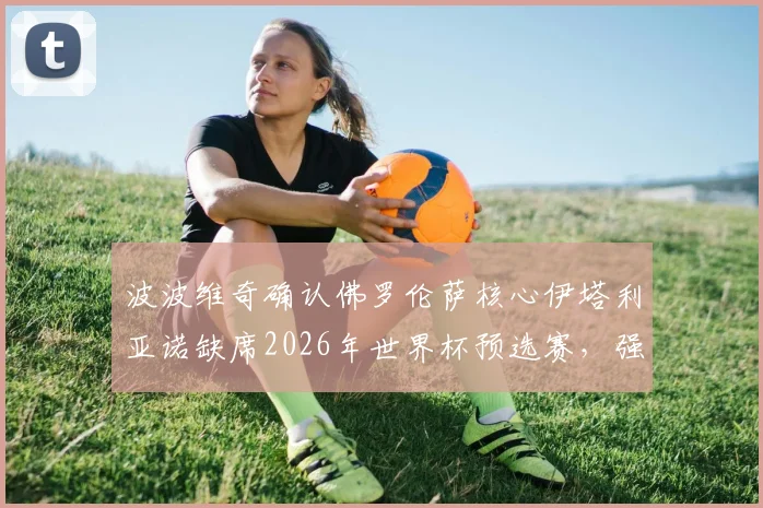 波波维奇确认佛罗伦萨核心伊塔利亚诺缺席2026年世界杯预选赛，强调全队将力拼胜利夺取小组出线主动权
