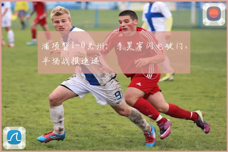 浦项暂1-0光州：李昊宰闪电破门，半场战报速递