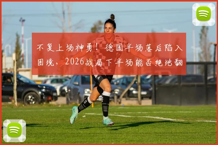 不复上场神勇!德国半场落后陷入困境,2026战局下半场能否绝地翻盘?