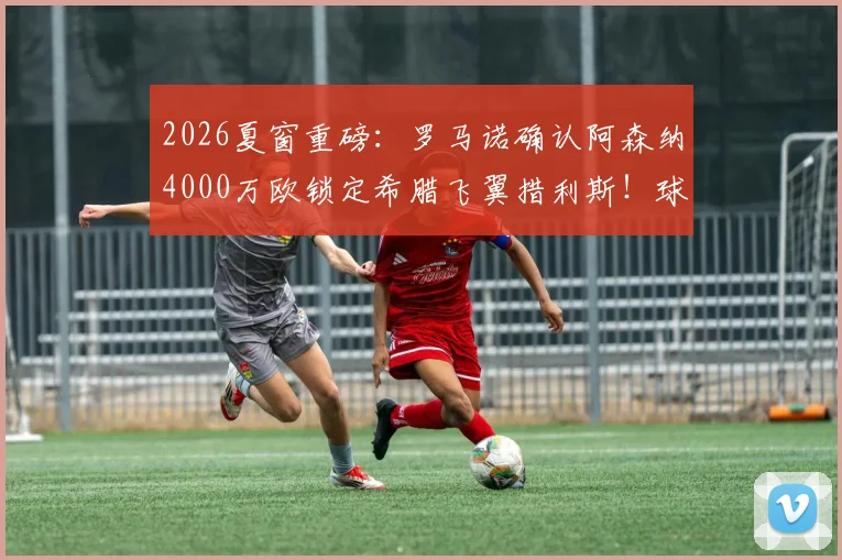 2026夏窗重磅：罗马诺确认阿森纳4000万欧锁定希腊飞翼措利斯！球迷热议：他是什么水平？技术特点全解析
