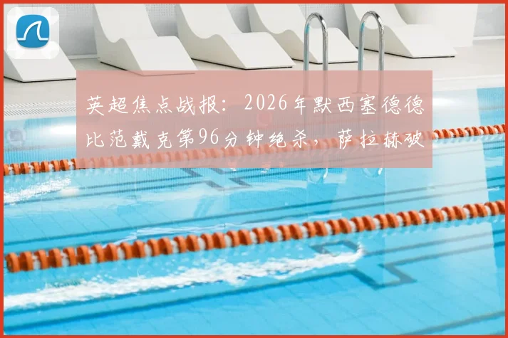英超焦点战报：2026年默西塞德德比范戴克第96分钟绝杀，萨拉赫破门助利物浦2-1力克埃弗顿全记录