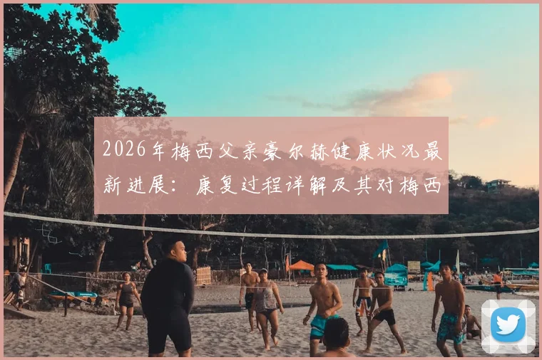 2026年梅西父亲豪尔赫健康状况最新进展:康复过程详解及其对梅西职业生涯的深远影响