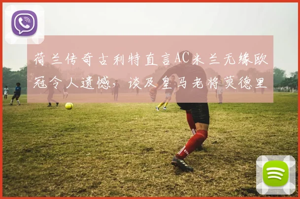 荷兰传奇古利特直言AC米兰无缘欧冠令人遗憾，谈及皇马老将莫德里奇未来去向