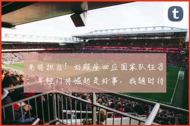 老将担当!刘殿座回应国家队征召:年轻门将崛起是好事,我随时待命