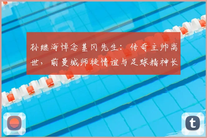 孙继海悼念基冈先生：传奇主帅离世，前曼城师徒情谊与足球精神长存