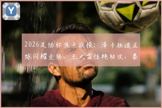 2026足协杯焦点战报：泽卡独造五球闪耀全场，王大雷惊艳助攻，泰山队5球横扫广西恒宸晋级
